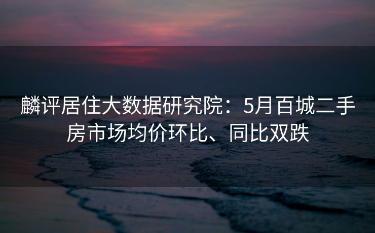 麟评居住大数据研究院:5月百城二手房市场均价环比、同比双跌 麟评居住大数据研究院:5月百城二手房市场均价环比、同比双跌