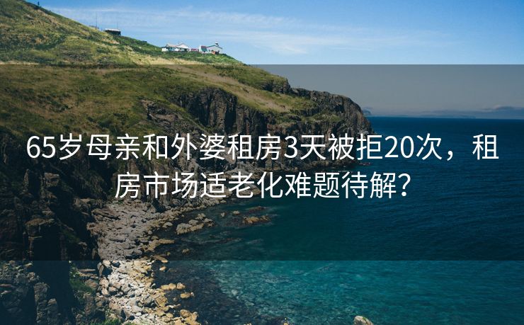 65岁母亲和外婆租房3天被拒20次，租房市场适老化难题待解？