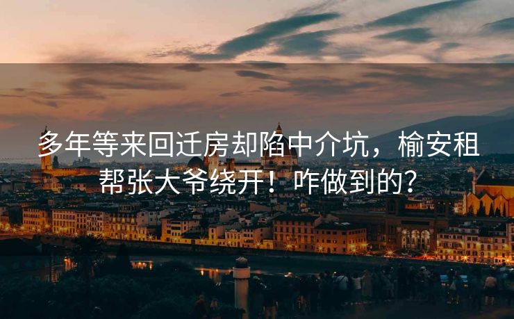 多年等来回迁房却陷中介坑，榆安租帮张大爷绕开！咋做到的？