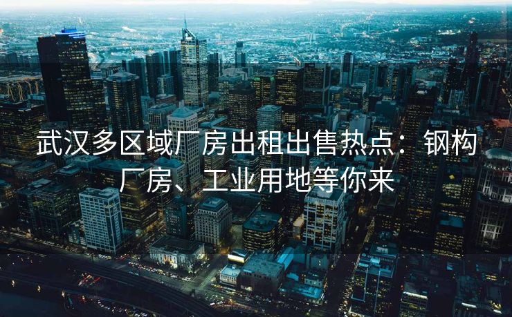 武汉多区域厂房出租出售热点：钢构厂房、工业用地等你来