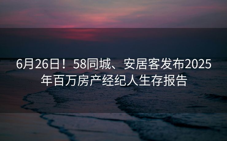6月26日!58同城、安居客发布2025年百万房产经纪人生存报告 6月26日!58同城、安居客发布2025年百万房产经纪人生存报告