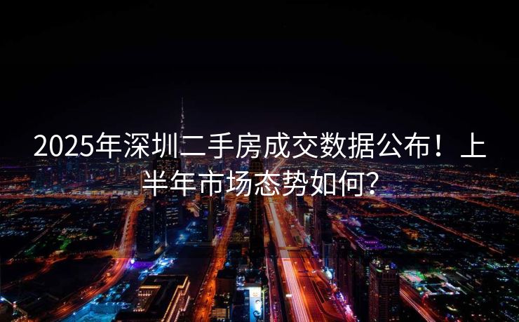 2025年深圳二手房成交数据公布！上半年市场态势如何？