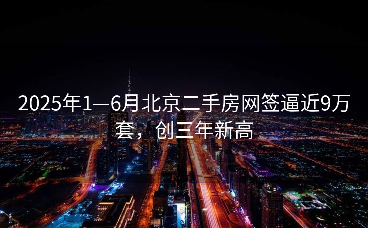 2025年1—6月北京二手房网签逼近9万套，创三年新高