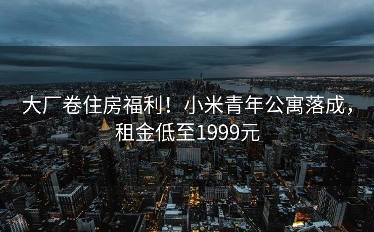 大厂卷住房福利！小米青年公寓落成，租金低至1999元