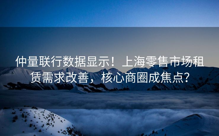 仲量联行数据显示！上海零售市场租赁需求改善，核心商圈成焦点？