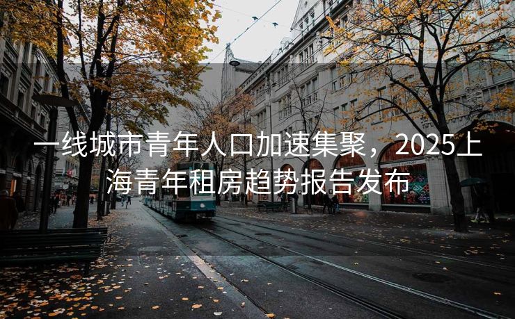 一线城市青年人口加速集聚，2025上海青年租房趋势报告发布
