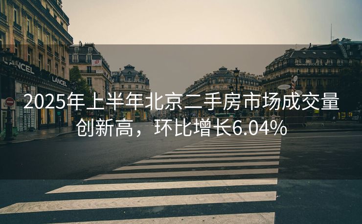 2025年上半年北京二手房市场成交量创新高，环比增长6.04%