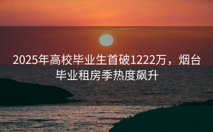 2025年高校毕业生首破1222万，烟台毕业租房季热度飙升