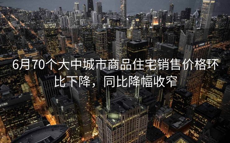6月70个大中城市商品住宅销售价格环比下降,同比降幅收窄 6月70个大中城市商品住宅销售价格环比下降,同比降幅收窄