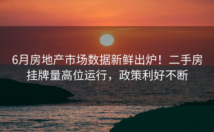 6月房地产市场数据新鲜出炉！二手房挂牌量高位运行，政策利好不断
