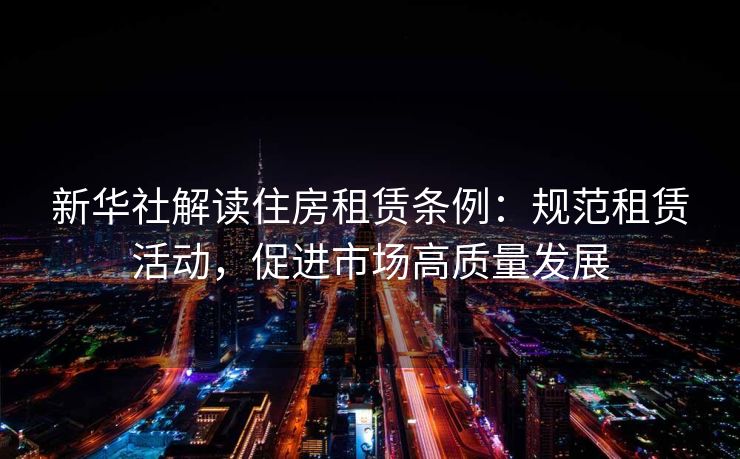 新华社解读住房租赁条例：规范租赁活动，促进市场高质量发展