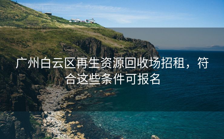 广州白云区再生资源回收场招租，符合这些条件可报名