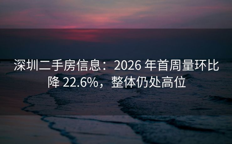 深圳二手房信息：2026 年首周量环比降 22.6%，整体仍处高位