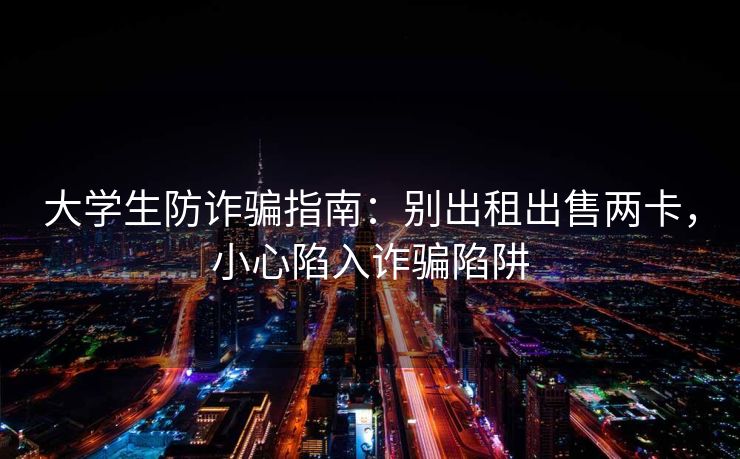 大学生防诈骗指南：别出租出售两卡，小心陷入诈骗陷阱