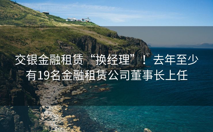 交银金融租赁“换经理”!去年至少有19名金融租赁公司董事长上任 交银金融租赁“换经理”!去年至少有19名金融租赁公司董事长上任
