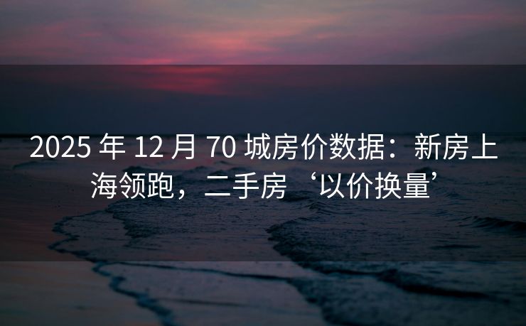 2025 年 12 月 70 城房价数据：新房上海领跑，二手房‘以价换量’